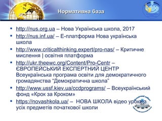 LOGO
Нормативна базаНормативна база
 http://nus.org.ua – Нова Українська школа, 2017
 http://nus.inf.ua/ – Е-платформа Нова українська
школа
 http://www.criticalthinking.expert/pro-nas/ – Критичне
мислення | освітня платформа
 http://ukr.theewc.org/Content/Pro-Centr –
ЄВРОПЕЙСЬКИЙ ЕКСПЕРТНИЙ ЦЕНТР
Всеукраїнська програма освіти для демократичного
громадянства “Демократична школа”
 http://www.ussf.kiev.ua/ccdprograms/ – Всеукраїнський
фонд «Крок за Кроком»
 https://novashkola.ua/ – НОВА ШКОЛА відео уроки з
усіх предметів початкової школи
 