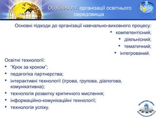 LOGOОсобливостіОсобливості організації освітнього
середовища
Основні підходи до організації навчально-виховного процесу:
 компетентісний;
 діяльнісний;
 тематичний;
 інтегрований.
Освітні технології:
 “Крок за кроком”;
 педагогіка партнерства;
 інтерактивні технології (ігрова, групова, діалогова,
комунікативна);
 технологія розвитку критичного мислення;
 інформаційно-комунікаційні технології;
 технологія успіху.
 