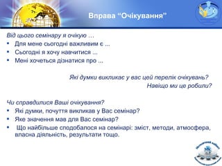 LOGO
Вправа “Очікування”
Від цього семінару я очікую …
 Для мене сьогодні важливим є ...
 Сьогодні я хочу навчитися ...
 Мені хочеться дізнатися про ...
Які думки викликає у вас цей перелік очікувань?
Навіщо ми це робили?
Чи справдилися Ваші очікування?
 Які думки, почуття викликав у Вас семінар?
 Яке значення мав для Вас семінар?
 Що найбільше сподобалося на семінарі: зміст, методи, атмосфера,
власна діяльність, результати тощо.
 