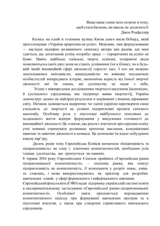 Якщо ваша єдина мета полягає в тому,
щоб стати багатим, ви ніколи не досягнетеїї
Джон Рокфеллер
Колись на одній із головних вулиць Києва довго висів бігборд, який
проголошував: «Україна приречена на успіх». Можливо, таке формулювання
— наслідок надмірно розвиненого скепсису автора цих рядків, але мені
здається, що досягнення успіху потребує праці — «приречених на успіх» не
буває. Навіть найбільш геніальні, творчі, освічені, толерантні люди
помиляються в своїхдіях; вони не стають успішними [чи в бізнесі, чи в будь-
якій іншій інноваційній сфері діяльності] «просто так». І хоч ми можемо
захоплюватися кмітливістю, винахідливістю чи вмінням поодиноких
особистостей випереджати історію, економічна користь від їхньої творчої
діяльності ані їм самим, ані суспільству не падає з неба.
Згідно з міжнародним дослідженням творчості населення [відповідно,
й суспільного середовища, яке підтримує вияви творчості], Україна
демонструє далеко не найгірші результати в порівнянні з іншими державами
світу. Питання залишається відкритим: чи здатні українці перетворити свою
схильність до творчості на успішні підприємливі проекти світового
масштабу. Особливу роль у підготовці майбутнього покоління до
подальшого життя відіграє формування у випускника готовності до
інноваційної діяльності. Це означає, що разом з атестатом про середнюосвіту
учні повинні отримувати розвинене критичне мислення, комунікативні
навички та навички діяльності в команді. Це допоможе їм вдало побудувати
власну кар’єру.
Десять років тому Європейська Комісія визначила «Ініціативність та
підприємливість» як одну з ключових компетентностей, необхідних усім
членам суспільства, що ґрунтується на знаннях.
8 червня 2016 року Європейським Союзом прийнята «Європейська рамка
підприємницької компетентності», – еталонна рамка, яка описує
підприємливість як компетентність, її компоненти у розрізі знань, умінь
та ставлень, і може використовуватись як орієнтир для розробки
навчальних планів у сфері формального і неформального навчання.
Європейськийфонд освіти (ЄФО) надає підтримку українській системі освіти
в експериментальному застосуванні «Європейської рамки підприємницької
компетентності». Особливої уваги приділяється впровадженню
компетентнісного підходу при формуванні навчальних програм та в
підготовці вчителів, а також при створенні сприятливого навчального
середовища.
 