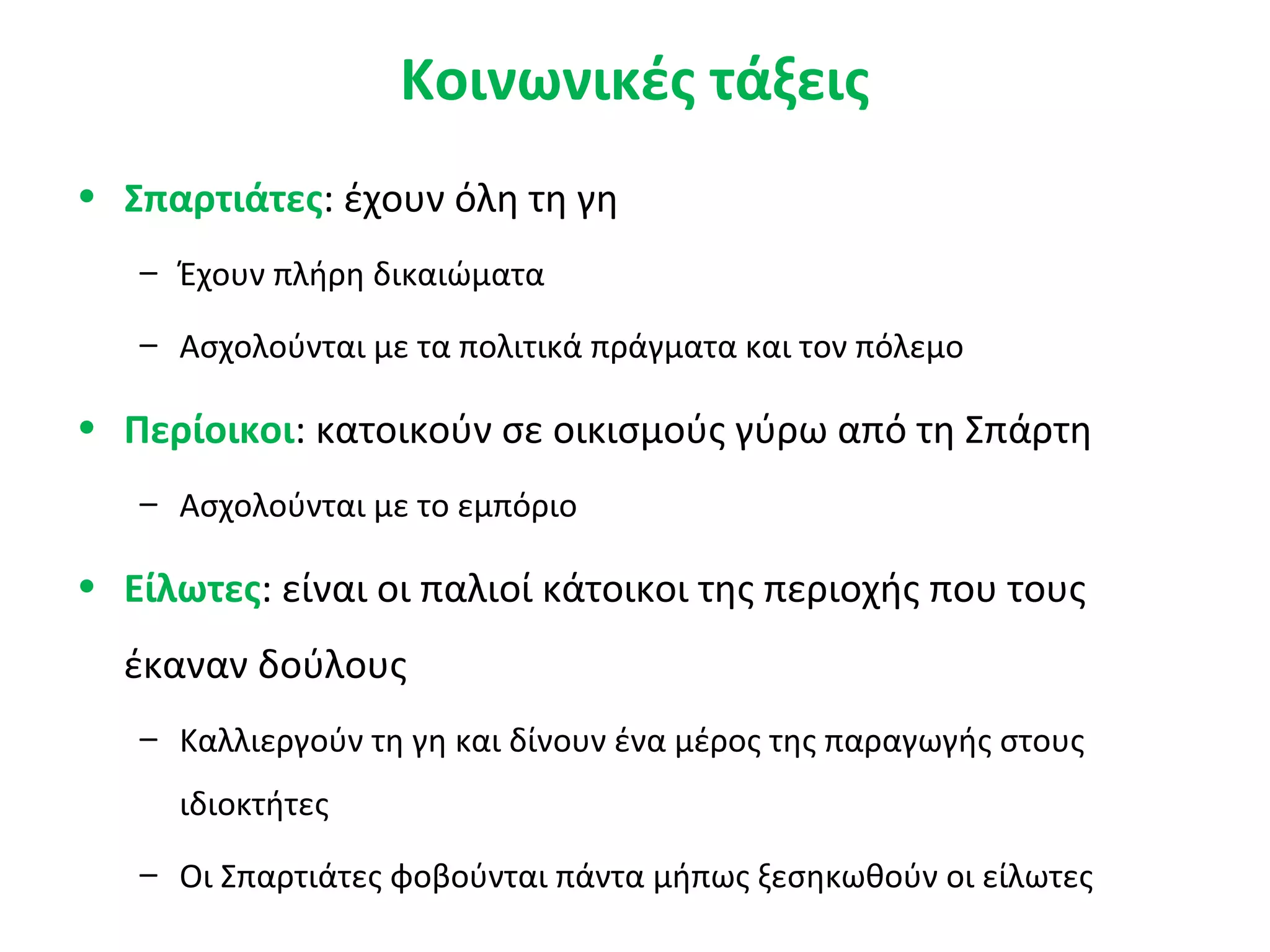 Κοινωνικές τάξεις
• Σπαρτιάτες: έχουν όλη τη γη
– Έχουν πλήρη δικαιώματα
– Ασχολούνται με τα πολιτικά πράγματα και τον πόλεμο
• Περίοικοι: κατοικούν σε οικισμούς γύρω από τη Σπάρτη
– Ασχολούνται με το εμπόριο
• Είλωτες: είναι οι παλιοί κάτοικοι της περιοχής που τους
έκαναν δούλους
– Καλλιεργούν τη γη και δίνουν ένα μέρος της παραγωγής στους
ιδιοκτήτες
– Οι Σπαρτιάτες φοβούνται πάντα μήπως ξεσηκωθούν οι είλωτες
 