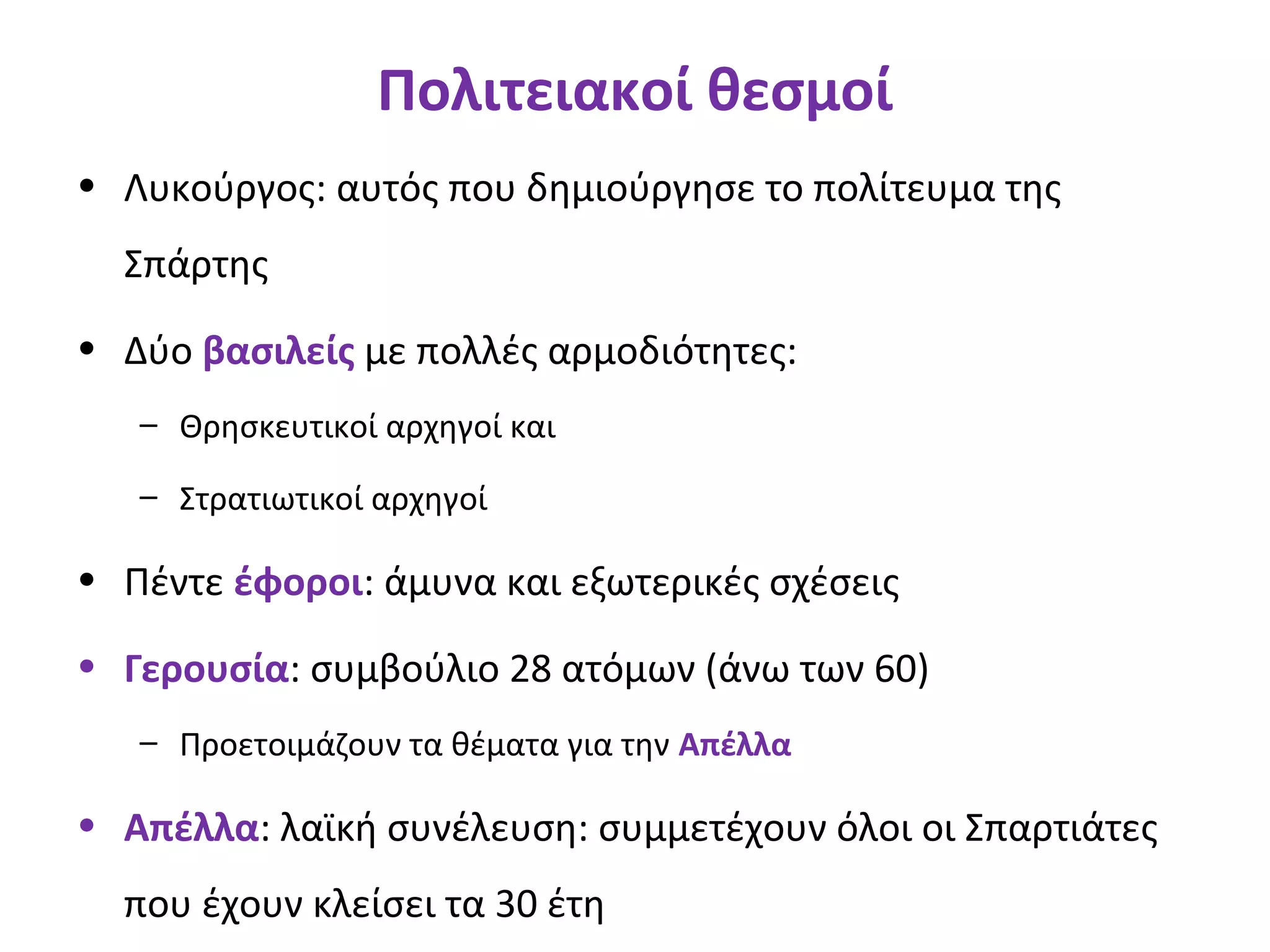 Πολιτειακοί θεσμοί
• Λυκούργος: αυτός που δημιούργησε το πολίτευμα της
Σπάρτης
• Δύο βασιλείς με πολλές αρμοδιότητες:
– Θρησκευτικοί αρχηγοί και
– Στρατιωτικοί αρχηγοί
• Πέντε έφοροι: άμυνα και εξωτερικές σχέσεις
• Γερουσία: συμβούλιο 28 ατόμων (άνω των 60)
– Προετοιμάζουν τα θέματα για την Απέλλα
• Απέλλα: λαϊκή συνέλευση: συμμετέχουν όλοι οι Σπαρτιάτες
που έχουν κλείσει τα 30 έτη
 