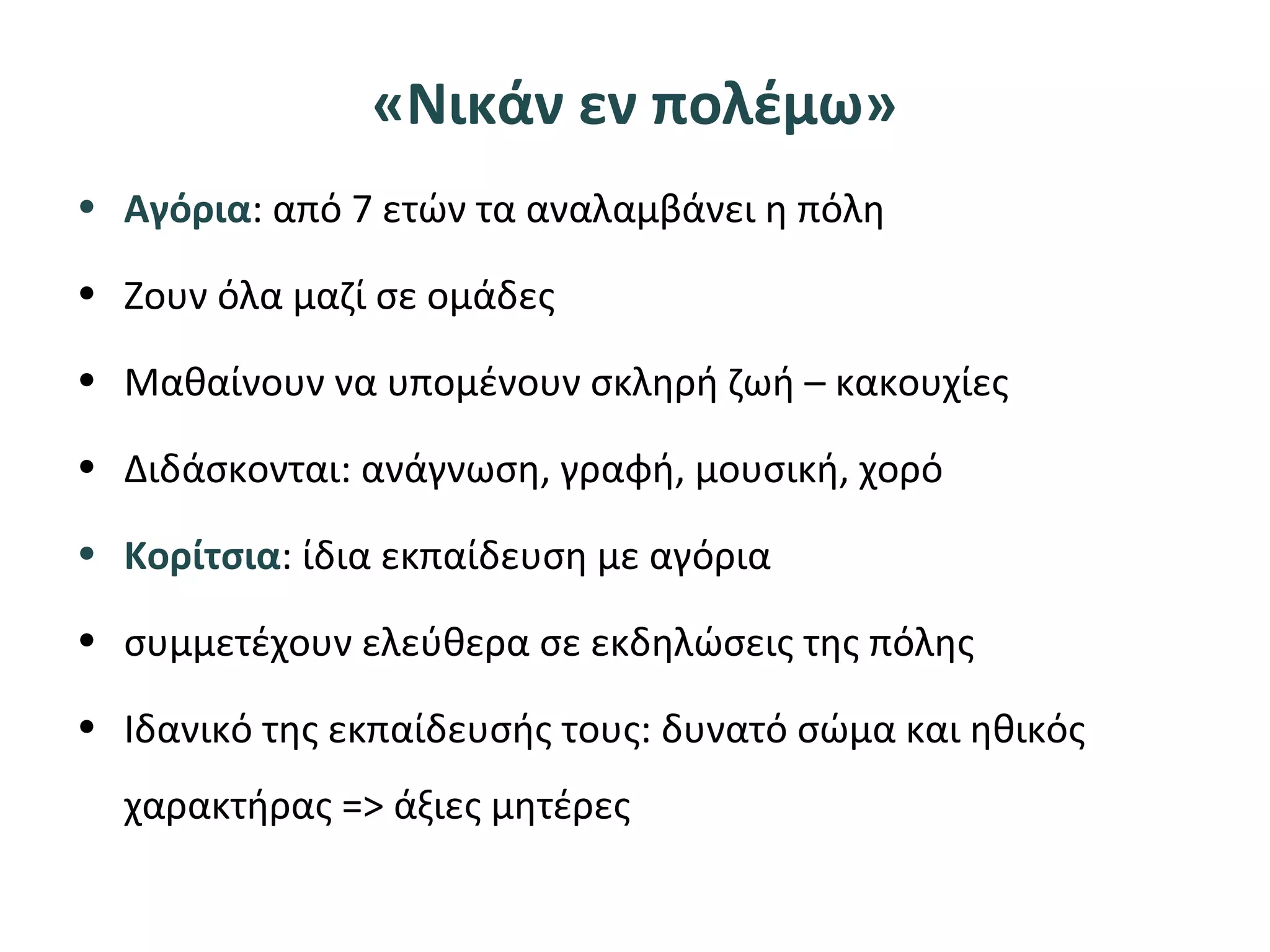 «Νικάν εν πολέμω»
• Αγόρια: από 7 ετών τα αναλαμβάνει η πόλη
• Ζουν όλα μαζί σε ομάδες
• Μαθαίνουν να υπομένουν σκληρή ζωή – κακουχίες
• Διδάσκονται: ανάγνωση, γραφή, μουσική, χορό
• Κορίτσια: ίδια εκπαίδευση με αγόρια
• συμμετέχουν ελεύθερα σε εκδηλώσεις της πόλης
• Ιδανικό της εκπαίδευσής τους: δυνατό σώμα και ηθικός
χαρακτήρας => άξιες μητέρες
 