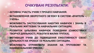 ОЧІКУВАНІ РЕЗУЛЬТАТИ:
• АКТИВНА УЧАСТЬ УЧНІВ У ПРОЦЕСІ НАВЧАННЯ.
• ВСТАНОВЛЕННЯ ЗВОРОТНОГО ЗВ’ЯЗКУ В СИСТЕМІ «ВЧИТЕЛЬ –
УЧЕНЬ».
• МОЖЛИВІСТЬ ЗАСТОСУВАННЯ НАБУТИХ НАВИЧОК І ЗНАНЬ В
РЕАЛЬНИХ ЖИТТЄВИХ ТА НАВЧАЛЬНИХ СИТУАЦІЯХ.
• РОЗВИТОК ЦІЛЬОВИХ НАВИЧОК ПОВЕДІНКИ (САМОСТІЙНОЇ
ТВОРЧОЇ ДІЯЛЬНОСТІ, РОБОТИ В МАЛИХ ГРУПАХ).
• МОТИВАЦІЯ УЧНІВ ДО ПІДВИЩЕННЯ ЕФЕКТИВНОСТІ СВОЄЇ
ДІЯЛЬНОСТІ НА УРОКАХ І В РЕАЛЬНИХ СИТУАЦІЯХ.
• МОЖЛИВІСТЬ ОТРИМУВАТИ ЗНАННЯ НА ГРУПОВОМУ ТА
ІНДИВІДУАЛЬНОМУ РІВНЯХ.
 