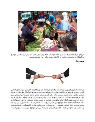 ‫موضاع‬ ‫همین‬ ‫نهازت‬ ‫در‬ ‫و‬ ‫کند‬ ‫می‬ ‫عوض‬ ‫زنی‬ ‫چانه‬ ‫با‬ ‫را‬ ‫خود‬ ‫های‬ ‫زابی‬ ‫قیمت‬ ‫دزگر‬ ‫ازنجا‬ ‫در‬ ‫واقع‬ ‫در‬
‫باشد‬ ‫مشتری‬ ‫زنی‬ ‫چانه‬ ‫قدرت‬ ‫رفتن‬ ‫باال‬ ‫از‬ ‫حکازت‬ ‫پورتر‬ ‫مدم‬ ‫با‬ ‫انطباق‬ ‫در‬.
‫رقبا‬ ‫ورود‬
‫ازن‬ ‫ان‬ ‫دلیل‬ ‫شوند‬ ‫می‬ ‫بازار‬ ‫وارد‬ ‫واردها‬ ‫تازه‬ ‫لحظه‬ ‫هر‬ ‫و‬ ‫زافته‬ ‫شدت‬ ‫رقبا‬ ‫ورود‬ ‫الکترونیکی‬ ‫تجارت‬ ‫در‬
‫هاای‬ ‫نظاارت‬ ‫نظر‬ ‫از‬ ‫هغرافیا‬ ‫و‬ ‫زمان‬ ‫محدودزت‬ ‫الکترونیکی‬ ‫تجارت‬ ‫بازاهای‬ ‫در‬ ‫حضور‬ ‫و‬ ‫ورود‬ ‫که‬ ‫است‬
‫مکانی‬ ‫صنفی‬‫سنتی‬ ‫تجارت‬ ‫مانند‬‫ندارد‬.‫مای‬ ‫اساتخر‬ ‫در‬ ‫شایرهه‬ ‫مانناد‬ ‫زمانی‬ ‫هر‬ ‫در‬ ‫کسی‬ ‫هر‬
‫ز‬ ‫شیرهه‬ ‫ههانی‬ ‫وی‬ ‫فضای‬ ‫در‬ ‫تواند‬‫وارد‬ ‫تاازه‬ ‫لحظاه‬ ‫هار‬ ‫و‬ ‫بداردازد‬ ‫خاود‬ ‫کاار‬ ‫و‬ ‫کس‬ ‫به‬ ‫و‬ ‫ده‬‫هاای‬
‫و‬ ‫ی‬ ‫اساترات‬ ‫ناوع‬ ‫باه‬ ‫بساتگی‬ ‫شاوند‬ ‫نمای‬ ‫زاا‬ ‫و‬ ‫شوند‬ ‫می‬ ‫موف‬ ‫کدام‬ ‫ازنکه‬ ‫شوند‬ ‫می‬ ‫وارد‬ ‫هدزد‬
‫رقباای‬ ‫ازان‬ ‫پاورتر‬ ‫مادم‬ ‫باا‬ ‫انبااا‬ ‫در‬ ‫اماا‬ ‫اسات‬ ‫خارج‬ ‫بخش‬ ‫ازن‬ ‫موضوع‬ ‫از‬ ‫که‬ ‫دارد‬ ‫را‬ ‫آنها‬ ‫کاری‬ ‫نگاه‬
‫افب‬ ‫حام‬ ‫در‬ ‫مرت‬ ‫هدزد‬‫هستند‬ ‫ازش‬.‫سانتی‬ ‫رقباای‬ ‫الکترونیکای‬ ‫تجارت‬ ‫رقی‬ ‫موارد‬ ‫بسیاری‬ ‫در‬ ‫و‬
‫کنند‬ ‫می‬ ‫محو‬ ‫زا‬ ‫و‬ ‫ضعیف‬ ‫را‬.‫باشاد‬ ‫می‬ ‫موضوع‬ ‫ازن‬ ‫بارز‬ ‫مثام‬ ‫اوبر‬ ‫ازنترنتی‬ ‫تاکسی‬.‫اسات‬ ‫بهتار‬
 