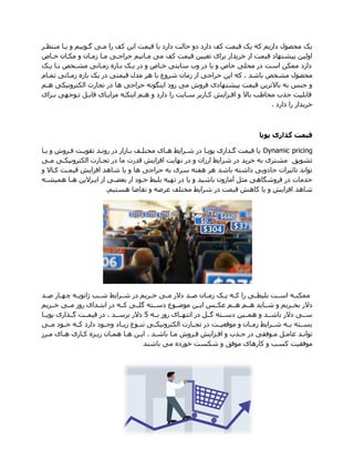 ‫منتظار‬ ‫زاا‬ ‫و‬ ‫گاوزیو‬ ‫مای‬ ‫را‬ ‫کف‬ ‫ازن‬ ‫قیمت‬ ‫زا‬ ‫دارد‬ ‫حالت‬ ‫دو‬ ‫دارد‬ ‫کف‬ ‫قیمت‬ ‫زک‬ ‫که‬ ‫دارزو‬ ‫محصوم‬ ‫زک‬
‫خاا‬ ‫مکاان‬ ‫و‬ ‫زماان‬ ‫ماا‬ ‫حراهای‬ ‫ماانیو‬ ‫می‬ ‫کف‬ ‫قیمت‬ ‫تعیین‬ ‫برای‬ ‫خرزدار‬ ‫از‬ ‫قیمت‬ ‫پیشنهاد‬ ‫اولین‬
‫زاک‬ ‫باا‬ ‫مشاخص‬ ‫زماانی‬ ‫باازه‬ ‫زاک‬ ‫در‬ ‫و‬ ‫خاا‬ ‫سازتی‬ ‫وی‬ ‫در‬ ‫زا‬ ‫و‬ ‫خا‬ ‫محلی‬ ‫در‬ ‫است‬ ‫ممکن‬ ‫دارد‬
‫مشخص‬ ‫محصوم‬‫باشد‬.‫تماام‬ ‫زماانی‬ ‫بازه‬ ‫زک‬ ‫در‬ ‫قیمتی‬ ‫مدم‬ ‫هر‬ ‫با‬ ‫شروع‬ ‫زمان‬ ‫از‬ ‫حراهی‬ ‫ازن‬ ‫که‬
‫هاو‬ ‫الکترونیکی‬ ‫تجارت‬ ‫در‬ ‫ها‬ ‫حراهی‬ ‫ازنگونه‬ ‫رود‬ ‫می‬ ‫فروش‬ ‫پیشنهادی‬ ‫قیمت‬ ‫باالترزن‬ ‫به‬ ‫هنس‬ ‫و‬
‫بارای‬ ‫تاوههی‬ ‫قابال‬ ‫مبازاای‬ ‫ازنکاه‬ ‫هاو‬ ‫و‬ ‫دارد‬ ‫را‬ ‫ساازت‬ ‫کااربر‬ ‫افابازش‬ ‫و‬ ‫باال‬ ‫مخا‬ ‫هذی‬ ‫قابلیت‬
‫دارد‬ ‫را‬ ‫خرزدار‬.
‫پویا‬ ‫گذاری‬ ‫قیمت‬
Dynamic pricing‫زاا‬ ‫و‬ ‫فاروش‬ ‫تتوزات‬ ‫روناد‬ ‫در‬ ‫باازار‬ ‫مختلاف‬ ‫هاای‬ ‫شارازد‬ ‫در‬ ‫پوزاا‬ ‫گاذاری‬ ‫قیمت‬ ‫زا‬
‫قدرت‬ ‫افبازش‬ ‫نهازت‬ ‫در‬ ‫و‬ ‫ارزان‬ ‫شرازد‬ ‫در‬ ‫خرزد‬ ‫به‬ ‫مشتری‬ ‫تشوز‬‫مای‬ ‫الکترونیکای‬ ‫تجاارت‬ ‫در‬ ‫ما‬
‫و‬ ‫کااال‬ ‫قیمات‬ ‫افبازش‬ ‫شاهد‬ ‫زا‬ ‫و‬ ‫ها‬ ‫حراهی‬ ‫به‬ ‫سری‬ ‫هفته‬ ‫هر‬ ‫باشد‬ ‫داشته‬ ‫هادوزی‬ ‫تاثیرات‬ ‫تواند‬
‫همیشاه‬ ‫هاا‬ ‫ازارالزن‬ ‫از‬ ‫بعضای‬ ‫از‬ ‫خاود‬ ‫بلید‬ ‫تهیه‬ ‫در‬ ‫زا‬ ‫و‬ ‫باشید‬ ‫آمازون‬ ‫مثل‬ ‫فروشگاهی‬ ‫در‬ ‫خدمات‬
‫هستیو‬ ‫تتاضا‬ ‫و‬ ‫عرضه‬ ‫مختلف‬ ‫شرازد‬ ‫در‬ ‫قیمت‬ ‫کاهش‬ ‫زا‬ ‫و‬ ‫افبازش‬ ‫شاهد‬.
‫اد‬‫ا‬‫ص‬ ‫اار‬‫ا‬‫چه‬ ‫اه‬‫ا‬‫انوز‬ ‫ا‬‫ا‬‫ش‬ ‫ارازد‬‫ا‬‫ش‬ ‫در‬ ‫ارزو‬‫ا‬‫خ‬ ‫ای‬‫ا‬‫م‬ ‫دالر‬ ‫اد‬‫ا‬‫ص‬ ‫اان‬‫ا‬‫زم‬ ‫اک‬‫ا‬‫ز‬ ‫اه‬‫ا‬‫ک‬ ‫را‬ ‫ای‬‫ا‬‫بلیط‬ ‫ات‬‫ا‬‫اس‬ ‫اه‬‫ا‬‫ممکن‬
‫هاا‬ ‫هااو‬ ‫شااازد‬ ‫و‬ ‫بخاارزو‬ ‫دالر‬‫خاارزو‬ ‫ماای‬ ‫روز‬ ‫ابتاادای‬ ‫در‬ ‫کااه‬ ‫گلاای‬ ‫دسااته‬ ‫موضااوع‬ ‫ازاان‬ ‫عکااس‬ ‫و‬
‫بااه‬ ‫روز‬ ‫انتهااای‬ ‫در‬ ‫گاال‬ ‫دسااته‬ ‫همااین‬ ‫و‬ ‫باشااد‬ ‫دالر‬ ‫ساای‬5‫برسااد‬ ‫دالر‬.‫پوزااا‬ ‫گااذاری‬ ‫قیماات‬ ‫در‬
‫ماای‬ ‫خااود‬ ‫کااه‬ ‫دارد‬ ‫وهااود‬ ‫ززاااد‬ ‫تنااوع‬ ‫الکترونیکاای‬ ‫تجااارت‬ ‫در‬ ‫موقعیاات‬ ‫و‬ ‫زمااان‬ ‫شاارازد‬ ‫بااه‬ ‫بسااته‬
‫باشاد‬ ‫اا‬‫ا‬‫م‬ ‫فاروش‬ ‫ابازش‬‫ا‬‫اف‬ ‫و‬ ‫هاذی‬ ‫در‬ ‫اوفتی‬‫ا‬‫م‬ ‫عامال‬ ‫تواناد‬.‫ارز‬‫ا‬‫م‬ ‫هاای‬ ‫ااری‬‫ا‬‫ک‬ ‫رزابه‬ ‫اان‬‫ا‬‫هم‬ ‫هاا‬ ‫ان‬‫ا‬‫از‬
‫باشند‬ ‫می‬ ‫خورده‬ ‫شکست‬ ‫و‬ ‫موف‬ ‫کارهای‬ ‫و‬ ‫کس‬ ‫موفتیت‬
 
