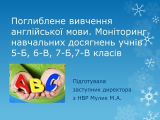 Поглиблене вивчення
англійської мови. Моніторинг
навчальних досягнень учнів
5-Б, 6-В, 7-Б,7-В класів
Підготувала
заступник директора
з НВР Мулик М.А.
 