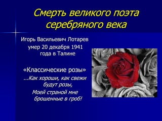 Смерть великого поэта
серебряного века
Игорь Васильевич Лотарев
умер 20 декабря 1941
года в Талине
«Классические розы»
...Как хороши, как свежи
будут розы,
Моей страной мне
брошенные в гроб!
 