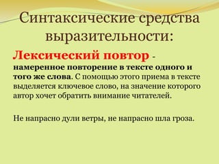 Синтаксические средства
выразительности:
Лексический повтор -
намеренное повторение в тексте одного и
того же слова. С помощью этого приема в тексте
выделяется ключевое слово, на значение которого
автор хочет обратить внимание читателей.
Не напрасно дули ветры, не напрасно шла гроза.
 