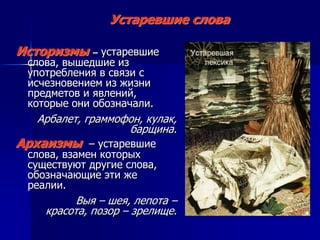 Устаревшие слова
Историзмы – устаревшие
слова, вышедшие из
употребления в связи с
исчезновением из жизни
предметов и явлений,
которые они обозначали.
Арбалет, граммофон, кулак,
барщина.
Архаизмы – устаревшие
слова, взамен которых
существуют другие слова,
обозначающие эти же
реалии.
Выя – шея, лепота –
красота, позор – зрелище.
 