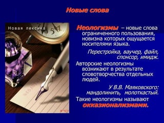 Неологизмы – новые слова
ограниченного пользования,
новизна которых ощущается
носителями языка.
Перестройка, ваучер, файл,
спонсор, имидж.
Авторские неологизмы
возникают в результате
словотворчества отдельных
людей.
У В.В. Маяковского:
мандолинить, молоткастый.
Такие неологизмы называют
окказионализмами.
Новые слова
 