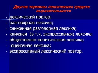 Другие термины лексических средств
выразительности
- лексический повтор;
- разговорная лексика;
- сниженная разговорная лексика;
- книжная (в т.ч. экспрессивная) лексика;
- общественно-политическая лексика;
- оценочная лексика;
- экспрессивный лексический повтор.
 