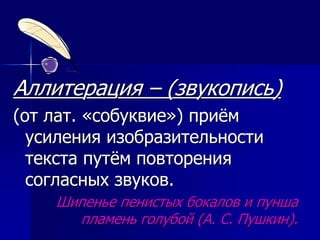 Аллитерация – (звукопись)
(от лат. «собуквие») приём
усиления изобразительности
текста путём повторения
согласных звуков.
Шипенье пенистых бокалов и пунша
пламень голубой (А. С. Пушкин).
 
