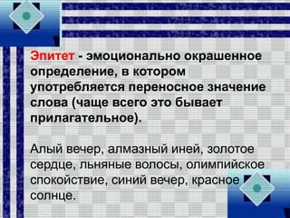 Эпитет - эмоционально окрашенное
определение, в котором
употребляется переносное значение
слова (чаще всего это бывает
прилагательное).
Алый вечер, алмазный иней, золотое
сердце, льняные волосы, олимпийское
спокойствие, синий вечер, красное
солнце.
 