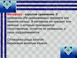 Метафора - скрытое сравнение. В
сравнении оба сравниваемых предмета или
явления налицо. В метафоре же предмет или
явление, с которым производится
сопоставление, остается не названным, а
лишь подразумевается.
Отговорила роща золотая
Березовым веселым языком.
 
