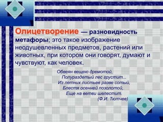 Олицетворение — разновидность
метафоры; это такое изображение
неодушевленных предметов, растений или
животных, при котором они говорят, думают и
чувствуют, как человек.
Обвеян вещею дремотой,
Полураздетый лес грустит...
Из летних листьев разве сотый,
Блестя осенней позолотой,
Еще на ветви шелестит.
(Ф.И. Тютчев)
 
