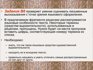 • Задание В8 проверяет умение оценивать письменные
высказывания с точки зрения языкового оформления.
• В предлагаемом фрагменте рецензии рассматриваются
языковые особенности текста. Некоторые термины
(средства выразительности), использованные в
рецензии, пропущены. Нужно будет на места пропусков
вставить цифры, соответствующие номеру термина из
списка.
• Необходимо:
– знать, что же такое языковые средства художественной
выразительности;
– находить их в исходном тексте;
– правильно называть и уметь отличать самые распространенные
из них друг от друга.
 