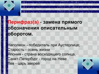 Перифраз(а) - замена прямого
обозначения описательным
оборотом.
Наполеон - победитель при Аустерлице;
Старость - осень жизни
Япония - страна восходящего солнца,
Санкт-Петербург - город на Неве
Лев - царь зверей
 