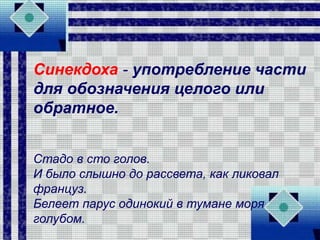 Синекдоха - употребление части
для обозначения целого или
обратное.
Стадо в сто голов.
И было слышно до рассвета, как ликовал
француз.
Белеет парус одинокий в тумане моря
голубом.
 