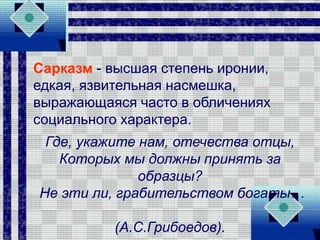 Сарказм - высшая степень иронии,
едкая, язвительная насмешка,
выражающаяся часто в обличениях
социального характера.
Где, укажите нам, отечества отцы,
Которых мы должны принять за
образцы?
Не эти ли, грабительством богаты…
(А.С.Грибоедов).
 