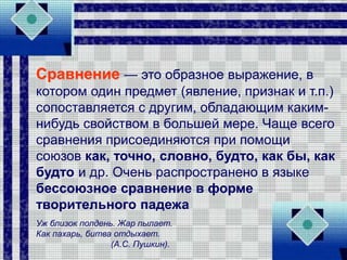 Сравнение — это образное выражение, в
котором один предмет (явление, признак и т.п.)
сопоставляется с другим, обладающим каким-
нибудь свойством в большей мере. Чаще всего
сравнения присоединяются при помощи
союзов как, точно, словно, будто, как бы, как
будто и др. Очень распространено в языке
бессоюзное сравнение в форме
творительного падежа
Уж близок полдень. Жар пылает.
Как пахарь, битва отдыхает.
(А.С. Пушкин).
 