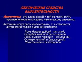 ЛЕКСИЧЕСКИЕ СРЕДСТВА
ВЫРАЗИТЕЛЬНОСТИ
Антонимы - это слова одной и той же части речи,
противоположные по своему лексическому значению.
Антонимы могут быть контекстными, т. е становится
антонимами только в данном контексте.
Ложь бывает доброй или злой,
Сердобольной или беспощадной,
Ложь бывает ловкой и нескладной,
Осмотрительной и безоглядной,
Упоительной и безотрадной.
 