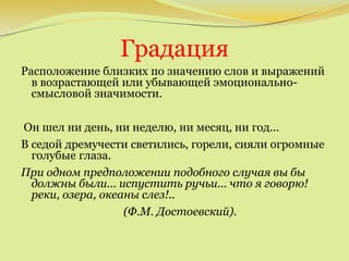 Градация
Расположение близких по значению слов и выражений
в возрастающей или убывающей эмоционально-
смысловой значимости.
Он шел ни день, ни неделю, ни месяц, ни год...
В седой дремучести светились, горели, сияли огромные
голубые глаза.
При одном предположении подобного случая вы бы
должны были... испустить ручьи... что я говорю!
реки, озера, океаны слез!..
(Ф.М. Достоевский).
 