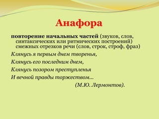 Анафора
повторение начальных частей (звуков, слов,
синтаксических или ритмических построений)
смежных отрезков речи (слов, строк, строф, фраз)
Клянусь я первым днем творенья,
Клянусь его последним днем,
Клянусь позором преступленья
И вечной правды торжеством...
(М.Ю. Лермонтов).
 