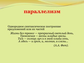 параллелизм
Однородное синтаксическое построение
предложений или их частей
Жизнь без тревог — прекрасный светлый день,
Тревожная — весны младые грезы.
Там — солнца луч и в зной оливы сень,
А здесь — и гром, и, молния, и слезы...
(А.А. Фет).
 