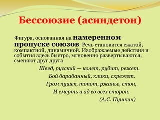 Бессоюзие (асиндетон)
Фигура, основанная на намеренном
пропуске союзов. Речь становится сжатой,
компактной, динамичной. Изображаемые действия и
события здесь быстро, мгновенно развертываются,
сменяют друг друга
Швед, русский — колет, рубит, режет.
Бой барабанный, клики, скрежет.
Гром пушек, топот, ржанье, стон,
И смерть и ад со всех сторон.
(А.С. Пушкин)
 