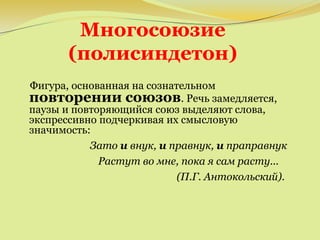 Многосоюзие
(полисиндетон)
Фигура, основанная на сознательном
повторении союзов. Речь замедляется,
паузы и повторяющийся союз выделяют слова,
экспрессивно подчеркивая их смысловую
значимость:
Зато и внук, и правнук, и праправнук
Растут во мне, пока я сам расту...
(П.Г. Антокольский).
 