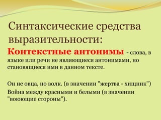 Синтаксические средства
выразительности:
Контекстные антонимы - слова, в
языке или речи не являющиеся антонимами, но
становящиеся ими в данном тексте.
Он не овца, но волк. (в значении "жертва - хищник")
Война между красными и белыми (в значении
"воюющие стороны").
 