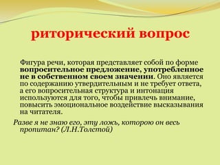 риторический вопрос
Фигура речи, которая представляет собой по форме
вопросительное предложение, употребленное
не в собственном своем значении. Оно является
по содержанию утвердительным и не требует ответа,
а его вопросительная структура и интонация
используются для того, чтобы привлечь внимание,
повысить эмоциональное воздействие высказывания
на читателя.
Разве я не знаю его, эту ложь, которою он весь
пропитан? (Л.Н.Толстой)
 