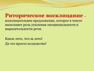 Риторическое восклицание -
восклицательное предложение, которое в тексте
выполняет роль усиления эмоциональности и
выразительности речи.
Какое лето, что за лето!
Да это просто колдовство!
 