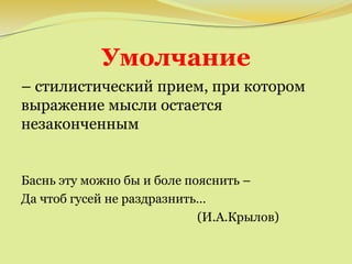 Умолчание
– стилистический прием, при котором
выражение мысли остается
незаконченным
Баснь эту можно бы и боле пояснить –
Да чтоб гусей не раздразнить…
(И.А.Крылов)
 