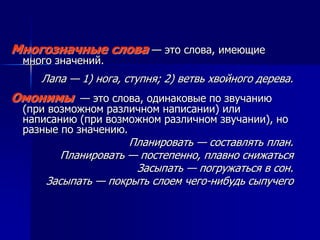 Многозначные слова — это слова, имеющие
много значений.
Лапа — 1) нога, ступня; 2) ветвь хвойного дерева.
Омонимы — это слова, одинаковые по звучанию
(при возможном различном написании) или
написанию (при возможном различном звучании), но
разные по значению.
Планировать — составлять план.
Планировать — постепенно, плавно снижаться
Засыпать — погружаться в сон.
Засыпать — покрыть слоем чего-нибудь сыпучего
 
