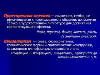 Просторечная лексика — сниженная, грубая, не
рекомендуемая к использованию в общении, допустимая
только в художественной литературе для достижения
соответствующего эффекта.
Рожа, моргалы, башка, хряпать, ржать
(в значении смеяться).
Канцеляризм — слова, словосочетания,
грамматические формы и синтаксические конструкции,
характерные для официально-делового стиля.
«Входящие — исходящие», «надлежит», «доводится до
вашего сведения» и т. п.
 