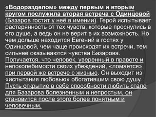«Водоразделом» между первым и вторым
кругом послужила вторая встреча с Одинцовой
(Базаров гостит у неё в имении). Герой испытывает
растерянность от тех чувств, которые проснулись в
его душе, а ведь он не верит в их возможность. Но
чем дольше находится Евгений в гостях у
Одинцовой, чем чаще происходят их встречи, тем
сильнее оказываются чувства Базарова.
Получается, что человек, уверенный в правоте и
непоколебимости своих убеждений, «ломается»
при первой же встрече с жизнью. Он выходит из
«испытания любовью» обогатившим свою душу.
Пусть открытие в себе способности любить стало
для Базарова болезненным и непростым, он
становится после этого более понятным и
человечным.
 