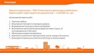 Проектна організація – ТОВ «Станіславська архітектурна майстерня».
Вартість робіт згідно проектної документації – 1 319,069 тис. грн.
Запланований перелік робіт:
1. Підготовчі роботи.
2. Влаштування тротуарів та пішохідних доріжок.
3. Впорядкування місця для стоянки автомобілів.
4. Встановлення малих архітектурних форм (10 лавок, 4 урни, 22
антипаркувальних стовпчики).
5. Облаштування відеоспостереження.
6. Комплексне озеленення території (посів газонів, висадка 18 катальп).
7. Влаштування зовнішнього освітлення (16 опор із світильниками).
 