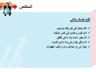 ‫المخلص‬
‫باالتى‬ ‫نفسك‬ ‫اقنع‬
‫بترتٌب‬ ‫وقت‬ ‫كل‬ ‫فى‬ ‫جاهز‬ ‫انك‬
‫الوقت‬ ‫نفس‬ ‫فى‬ ‫وهادئ‬ ‫قوى‬ ‫انت‬
‫للقلق‬ ً‫داع‬ ‫وال‬ ‫دائما‬ ‫بخٌر‬ ‫انا‬
‫للتردد‬ ً‫داع‬ ‫وال‬ ‫بقراراتى‬ ‫واثق‬ ‫انا‬
‫الهفوات‬ ‫ارتكب‬ ‫وان‬ ‫اجازؾ‬ ‫ان‬ ‫لى‬ ‫جائز‬
 