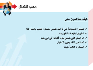 ‫للكمال‬ ‫محب‬
ً‫مع‬ ‫تتفاهمون‬ ‫كٌؾ‬
‫كله‬ ‫بالعمل‬ ‫للقٌام‬ ‫مضطرا‬ ً‫نفس‬ ‫اجد‬ ‫ال‬ ‫كى‬ ‫المسؤلٌة‬ ‫تحملوا‬
‫به‬ ‫اقوم‬ ‫ما‬ ‫بقٌمة‬ ‫اعترفوا‬
‫جٌد‬ ‫انى‬ ‫لى‬ ‫فقولوا‬ ‫بقوة‬ ً‫نفس‬ ‫على‬ ‫احكم‬ ‫انا‬
‫االعتبار‬ ‫بعٌن‬ ‫تأخذ‬ ً‫نصائح‬
‫جٌدة‬ ‫عالمة‬ ‫المبادرة‬
 