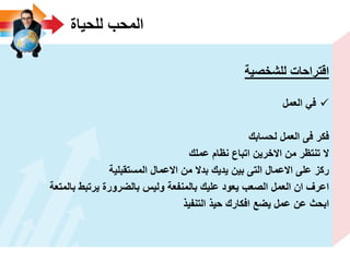 ‫للحٌاة‬ ‫المحب‬
‫للشخصٌة‬ ‫اقتراحات‬
‫العمل‬ ً‫ف‬
‫لحسابك‬ ‫العمل‬ ‫فى‬ ‫فكر‬
‫عملك‬ ‫نظام‬ ‫اتباع‬ ‫االخرٌن‬ ‫من‬ ‫تنتظر‬ ‫ال‬
‫المستقبلٌة‬ ‫االعمال‬ ‫من‬ ‫بدال‬ ‫ٌدٌك‬ ‫بٌن‬ ‫التى‬ ‫االعمال‬ ‫على‬ ‫ركز‬
‫بالمتعة‬ ‫ٌرتبط‬ ‫بالضرورة‬ ‫ولٌس‬ ‫بالمنفعة‬ ‫علٌك‬ ‫ٌعود‬ ‫الصعب‬ ‫العمل‬ ‫ان‬ ‫اعرؾ‬
‫التنفٌذ‬ ‫حٌذ‬ ‫افكارك‬ ‫ٌضع‬ ‫عمل‬ ‫عن‬ ‫ابحث‬
 