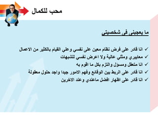 ‫للكمال‬ ‫محب‬
ً‫شخصٌت‬ ‫فى‬ ‫ٌعجبنى‬ ‫ما‬
‫االعمال‬ ‫من‬ ‫بالكثٌر‬ ‫القٌام‬ ً‫وعل‬ ً‫نفس‬ ‫على‬ ‫معٌن‬ ‫نظام‬ ‫فرض‬ ‫على‬ ‫قادر‬ ‫انا‬
‫للشبهات‬ ً‫نفس‬ ‫اعرض‬ ‫وال‬ ‫عالٌة‬ ً‫ومثل‬ ‫معاٌٌري‬
‫به‬ ‫اقوم‬ ‫ما‬ ‫بكل‬ ‫والتزم‬ ‫ومسؤل‬ ‫متعقل‬ ‫انا‬
‫معقولة‬ ‫حلول‬ ‫واجد‬ ‫جٌدا‬ ‫االمور‬ ‫وفهم‬ ‫الوقائع‬ ‫بٌن‬ ‫الربط‬ ‫على‬ ‫قادر‬ ‫انا‬
‫االخرٌن‬ ‫وعند‬ ‫ماعندي‬ ‫افضل‬ ‫اظهار‬ ‫على‬ ‫قادر‬ ‫انا‬
 