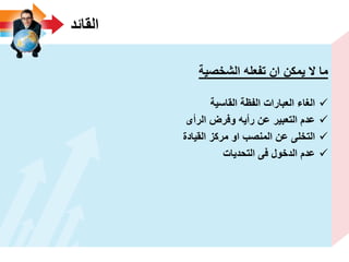‫القائد‬
‫الشخصٌة‬ ‫تفعله‬ ‫ان‬ ‫ٌمكن‬ ‫ال‬ ‫ما‬
‫القاسٌة‬ ‫الفظة‬ ‫العبارات‬ ‫الؽاء‬
‫الرأى‬ ‫وفرض‬ ‫رأٌه‬ ‫عن‬ ‫التعبٌر‬ ‫عدم‬
‫القٌادة‬ ‫مركز‬ ‫او‬ ‫المنصب‬ ‫عن‬ ‫التخلى‬
‫التحدٌات‬ ‫فى‬ ‫الدخول‬ ‫عدم‬
 