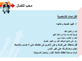 ‫للكمال‬ ‫محب‬
‫للشخصٌة‬ ‫اقتراحات‬
‫وعالجه‬ ‫ؼضبك‬ ‫افهم‬
‫النقد‬ ‫تتقبل‬ ‫ان‬ ‫البد‬
‫الفج‬ ‫النقد‬ ‫من‬ ‫بدال‬ ‫بناء‬ ‫نقد‬ ‫توجٌة‬
‫سٌئ‬ ‫سلوك‬ ‫الؽضب‬ ‫ان‬ ‫تعلم‬
‫ؼضبك‬ ‫اظهار‬ ‫من‬ ‫اكثر‬ ‫الموقؾ‬ ‫نتائج‬ ‫على‬ ‫ركز‬
‫باالحباط‬ ‫تصاب‬ ‫ال‬ ‫حتى‬ ‫تطلعتك‬ ‫فى‬ ‫االخرٌن‬ ‫وعلى‬ ‫نفسك‬ ‫على‬ ‫ضؽطك‬ ‫قلل‬
‫الناس‬ ‫تؽٌر‬ ‫على‬ ‫قدرتك‬ ‫وهم‬ ‫تجنب‬
‫المسؤلٌة‬ ‫وتحمل‬ ‫القرار‬ ‫التخاذ‬ ‫لطفلك‬ ‫مساحة‬ ‫اترك‬
 