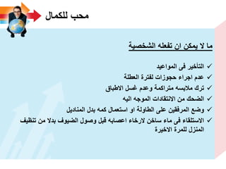 ‫للكمال‬ ‫محب‬
‫الشخصٌة‬ ‫تفعله‬ ‫ان‬ ‫ٌمكن‬ ‫ال‬ ‫ما‬
‫المواعٌد‬ ‫فى‬ ‫التأخٌر‬
‫العطلة‬ ‫لفترة‬ ‫حجوزات‬ ‫اجراء‬ ‫عدم‬
‫االطباق‬ ‫ؼسل‬ ‫وعدم‬ ‫متراكمة‬ ‫مالبسه‬ ‫ترك‬
‫الٌه‬ ‫الموجه‬ ‫االنتقادات‬ ‫من‬ ‫الضحك‬
‫المنادٌل‬ ‫بدل‬ ‫كمه‬ ‫استعمال‬ ‫او‬ ‫الطاولة‬ ‫على‬ ‫المرفقٌن‬ ‫وضع‬
‫تنظٌؾ‬ ‫من‬ ‫بدال‬ ‫الضٌوؾ‬ ‫وصول‬ ‫قبل‬ ‫اعصابه‬ ‫الرخاء‬ ‫ساخن‬ ‫ماء‬ ‫فى‬ ‫االستلقاء‬
‫االخٌرة‬ ‫للمرة‬ ‫المنزل‬
 