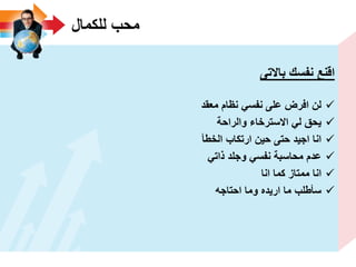 ‫للكمال‬ ‫محب‬
‫باالتى‬ ‫نفسك‬ ‫اقنع‬
‫معقد‬ ‫نظام‬ ً‫نفس‬ ‫على‬ ‫افرض‬ ‫لن‬
‫والراحة‬ ‫االسترخاء‬ ً‫ل‬ ‫ٌحق‬
‫الخطأ‬ ‫ارتكاب‬ ‫حٌن‬ ‫حتى‬ ‫اجٌد‬ ‫انا‬
ً‫ذات‬ ‫وجلد‬ ً‫نفس‬ ‫محاسبة‬ ‫عدم‬
‫انا‬ ‫كما‬ ‫ممتاز‬ ‫انا‬
‫احتاجه‬ ‫وما‬ ‫ارٌده‬ ‫ما‬ ‫سأطلب‬
 