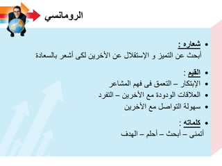 ً‫الرومانس‬
•‫شعاره‬:
‫بالسعادة‬ ‫أشعر‬ ‫لكى‬ ‫األخرٌن‬ ‫عن‬ ‫اإلستقالل‬ ‫و‬ ‫التمٌز‬ ‫عن‬ ‫أبحث‬
•‫القٌم‬:
•‫اإلبتكار‬–‫المشاعر‬ ‫فهم‬ ‫فى‬ ‫التعمق‬
•‫األخرٌن‬ ‫مع‬ ‫الودودة‬ ‫العالقات‬–‫التفرد‬
•‫األخرٌن‬ ‫مع‬ ‫التواصل‬ ‫سهولة‬
•‫كلماته‬:
‫أتمنى‬–‫أبحث‬–‫أحلم‬–‫الهدف‬
 