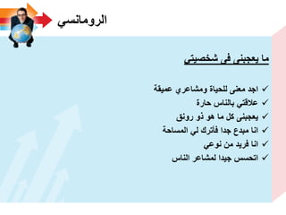 ً‫الرومانس‬
ً‫شخصٌت‬ ‫فى‬ ‫ٌعجبنى‬ ‫ما‬
‫عمٌقة‬ ‫ومشاعري‬ ‫للحٌاة‬ ‫معنى‬ ‫اجد‬
‫حارة‬ ‫بالناس‬ ً‫عالقت‬
‫رونق‬ ‫ذو‬ ‫هو‬ ‫ما‬ ‫كل‬ ‫ٌعجبنى‬
‫المساحة‬ ً‫ل‬ ‫فأترك‬ ‫جدا‬ ‫مبدع‬ ‫انا‬
ً‫نوع‬ ‫من‬ ‫فرٌد‬ ‫انا‬
‫الناس‬ ‫لمشاعر‬ ‫جٌدا‬ ‫اتحسس‬
 