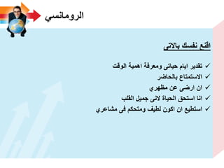 ً‫الرومانس‬
‫باالتى‬ ‫نفسك‬ ‫اقنع‬
‫الوقت‬ ‫اهمٌة‬ ‫ومعرفة‬ ‫حٌاتى‬ ‫اٌام‬ ‫تقدٌر‬
‫بالحاضر‬ ‫االستمتاع‬
‫مظهري‬ ‫عن‬ ‫ارضى‬ ‫ان‬
‫القلب‬ ‫جمٌل‬ ‫النى‬ ‫الحٌاة‬ ‫استحق‬ ‫انا‬
‫مشاعري‬ ‫فى‬ ‫ومتحكم‬ ‫لطٌؾ‬ ‫اكون‬ ‫ان‬ ‫استطٌع‬
 